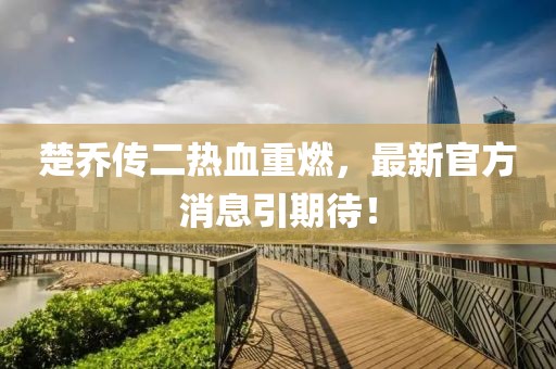 楚喬傳二熱血重燃，最新官方消息引期待！