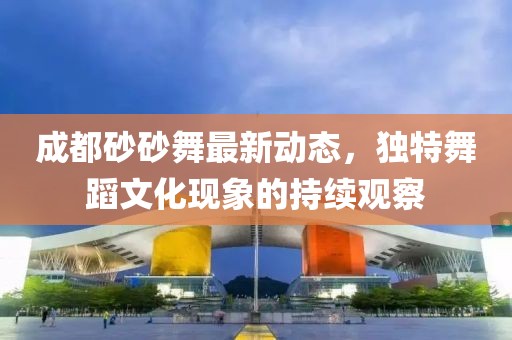成都砂砂舞最新動態(tài)，獨特舞蹈文化現(xiàn)象的持續(xù)觀察