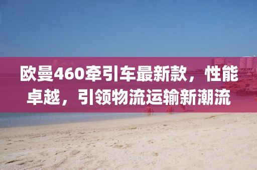 歐曼460牽引車最新款，性能卓越，引領(lǐng)物流運輸新潮流