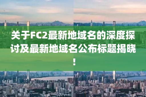 關(guān)于FC2最新地域名的深度探討及最新地域名公布標(biāo)題揭曉！