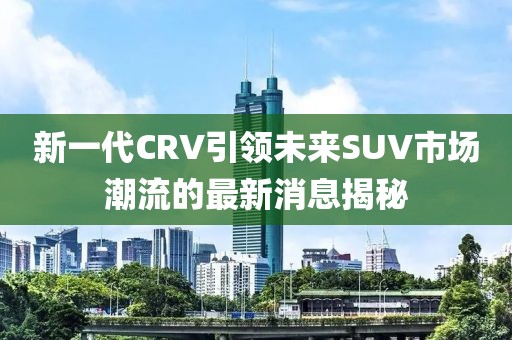 新一代CRV引領(lǐng)未來SUV市場潮流的最新消息揭秘