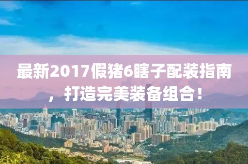最新2017假豬6瞎子配裝指南，打造完美裝備組合！