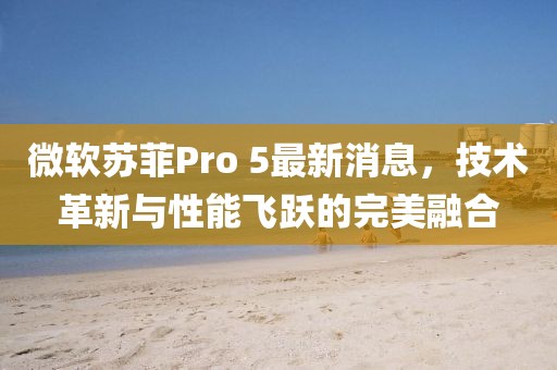 微軟蘇菲Pro 5最新消息，技術革新與性能飛躍的完美融合