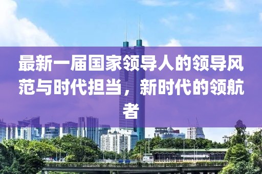 最新一屆國家領(lǐng)導(dǎo)人的領(lǐng)導(dǎo)風(fēng)范與時(shí)代擔(dān)當(dāng)，新時(shí)代的領(lǐng)航者
