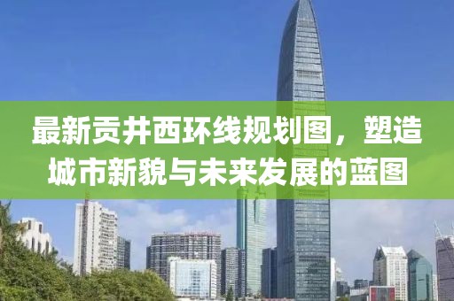 最新貢井西環(huán)線規(guī)劃圖，塑造城市新貌與未來發(fā)展的藍圖
