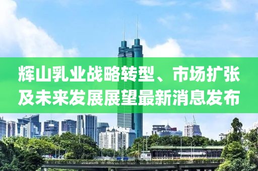 輝山乳業(yè)戰(zhàn)略轉(zhuǎn)型、市場擴(kuò)張及未來發(fā)展展望最新消息發(fā)布