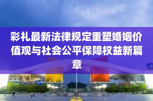 彩禮最新法律規(guī)定重塑婚姻價值觀與社會公平保障權(quán)益新篇章