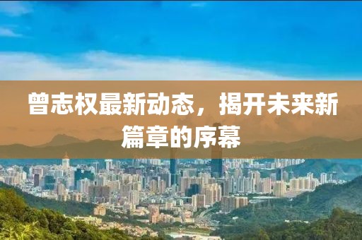 曾志權最新動態(tài)，揭開未來新篇章的序幕