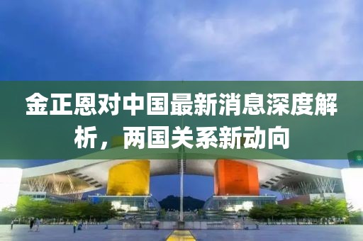 金正恩對中國最新消息深度解析，兩國關系新動向