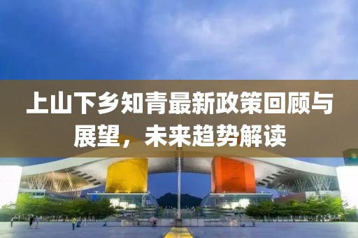 上山下鄉(xiāng)知青最新政策回顧與展望，未來趨勢解讀