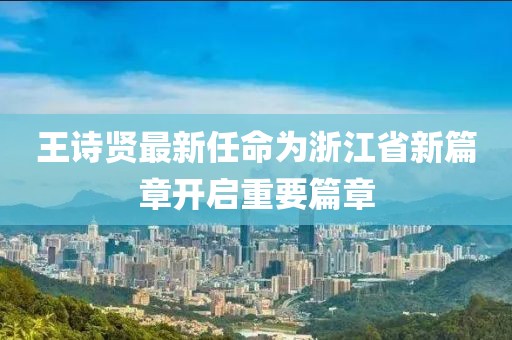 王詩賢最新任命為浙江省新篇章開啟重要篇章