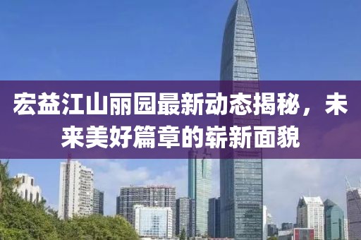 宏益江山麗園最新動態(tài)揭秘，未來美好篇章的嶄新面貌