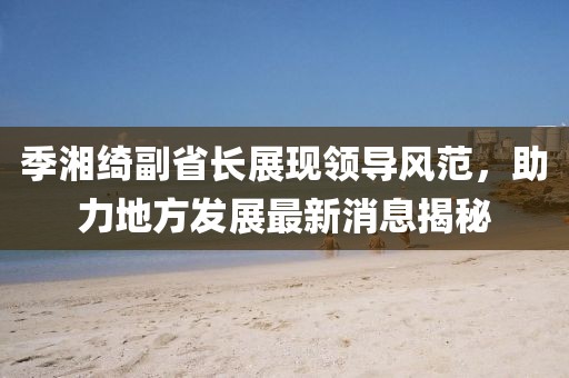 季湘綺副省長展現(xiàn)領(lǐng)導(dǎo)風(fēng)范，助力地方發(fā)展最新消息揭秘