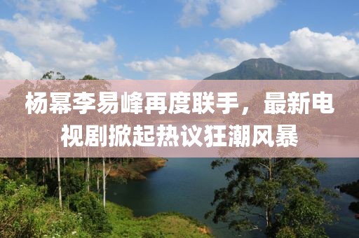 楊冪李易峰再度聯(lián)手，最新電視劇掀起熱議狂潮風(fēng)暴