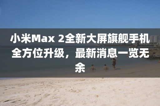 小米Max 2全新大屏旗艦手機全方位升級，最新消息一覽無余
