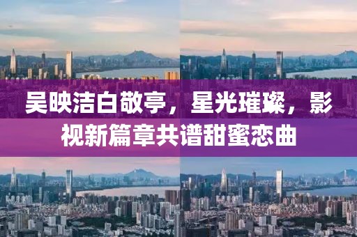 吳映潔白敬亭，星光璀璨，影視新篇章共譜甜蜜戀曲