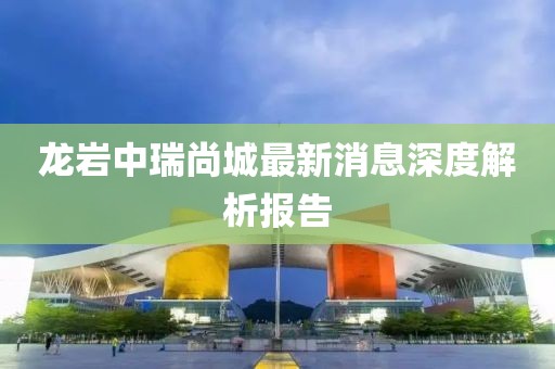 龍巖中瑞尚城最新消息深度解析報(bào)告
