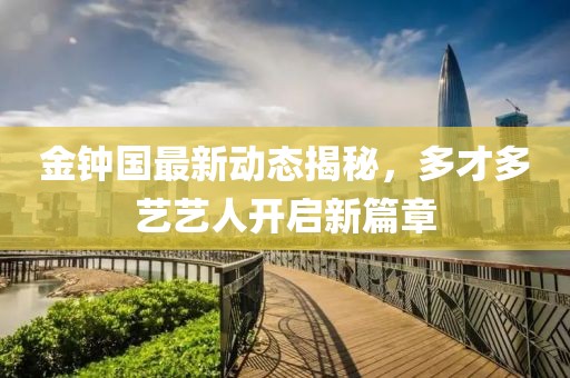 金鐘國(guó)最新動(dòng)態(tài)揭秘，多才多藝藝人開(kāi)啟新篇章