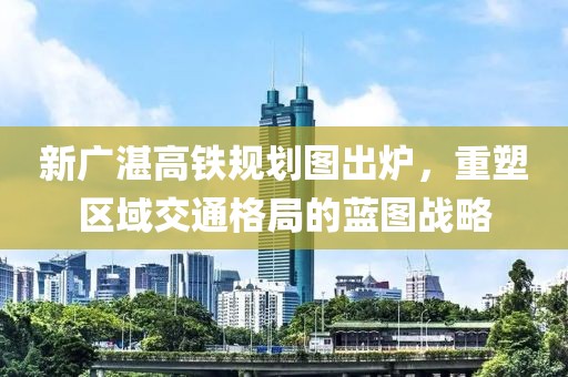 新廣湛高鐵規(guī)劃圖出爐，重塑區(qū)域交通格局的藍(lán)圖戰(zhàn)略