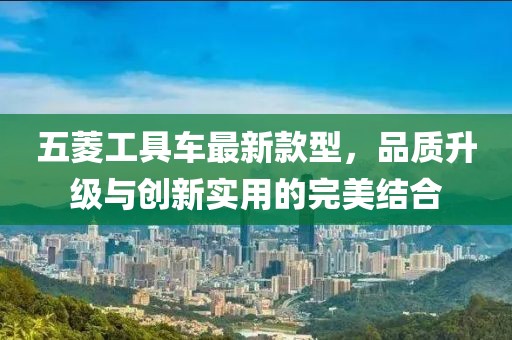 五菱工具車最新款型，品質(zhì)升級與創(chuàng)新實(shí)用的完美結(jié)合