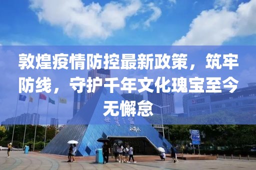 敦煌疫情防控最新政策，筑牢防線，守護(hù)千年文化瑰寶至今無(wú)懈怠