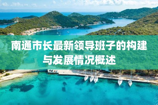 南通市長最新領(lǐng)導(dǎo)班子的構(gòu)建與發(fā)展情況概述
