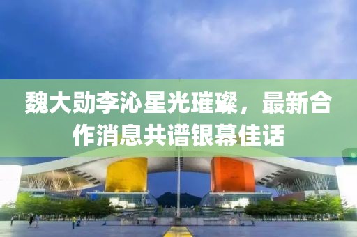 魏大勛李沁星光璀璨，最新合作消息共譜銀幕佳話