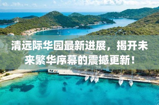 清遠(yuǎn)際華園最新進(jìn)展，揭開未來繁華序幕的震撼更新！