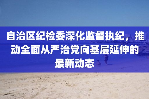 自治區(qū)紀(jì)檢委深化監(jiān)督執(zhí)紀(jì)，推動(dòng)全面從嚴(yán)治黨向基層延伸的最新動(dòng)態(tài)