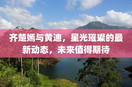 齊楚嫣與黃迪，星光璀璨的最新動(dòng)態(tài)，未來值得期待