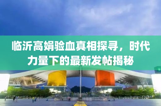 臨沂高娟驗血真相探尋，時代力量下的最新發(fā)帖揭秘