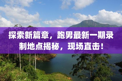 探索新篇章，跑男最新一期錄制地點(diǎn)揭秘，現(xiàn)場(chǎng)直擊！