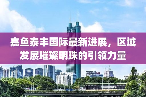 嘉魚泰豐國際最新進(jìn)展，區(qū)域發(fā)展璀璨明珠的引領(lǐng)力量