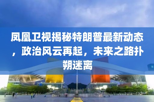 鳳凰衛(wèi)視揭秘特朗普最新動(dòng)態(tài)，政治風(fēng)云再起，未來(lái)之路撲朔迷離