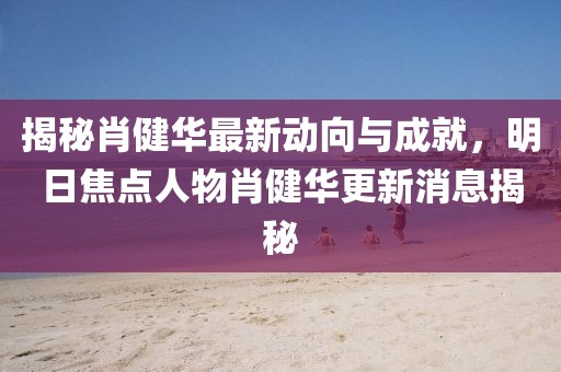 揭秘肖健華最新動(dòng)向與成就，明日焦點(diǎn)人物肖健華更新消息揭秘