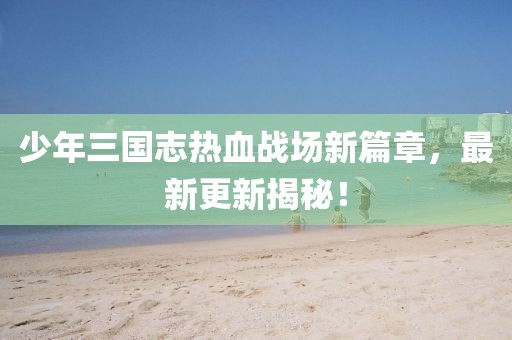 少年三國志熱血戰(zhàn)場新篇章，最新更新揭秘！