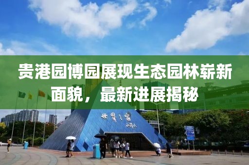 貴港園博園展現(xiàn)生態(tài)園林嶄新面貌，最新進(jìn)展揭秘