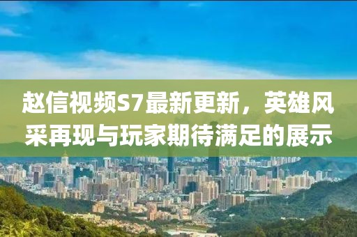 趙信視頻S7最新更新，英雄風(fēng)采再現(xiàn)與玩家期待滿足的展示
