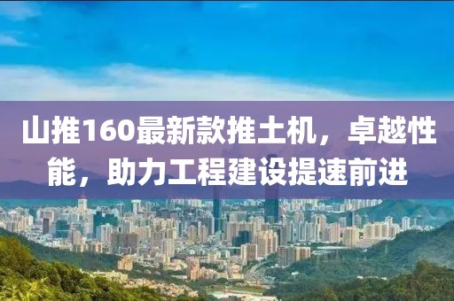 山推160最新款推土機(jī)，卓越性能，助力工程建設(shè)提速前進(jìn)