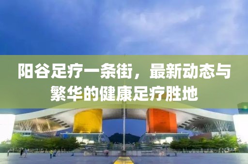 陽谷足療一條街，最新動態(tài)與繁華的健康足療勝地