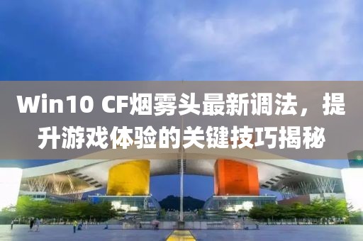 Win10 CF煙霧頭最新調(diào)法，提升游戲體驗(yàn)的關(guān)鍵技巧揭秘