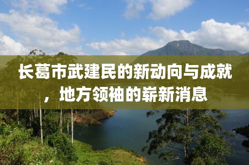 長葛市武建民的新動向與成就，地方領袖的嶄新消息