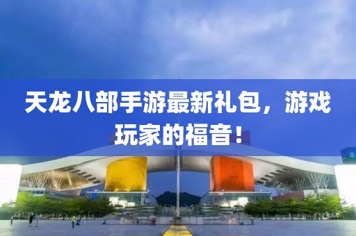 天龍八部手游最新禮包，游戲玩家的福音！