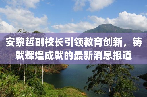 安黎哲副校長引領教育創(chuàng)新，鑄就輝煌成就的最新消息報道