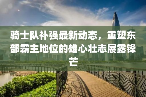 騎士隊補強最新動態(tài)，重塑東部霸主地位的雄心壯志展露鋒芒