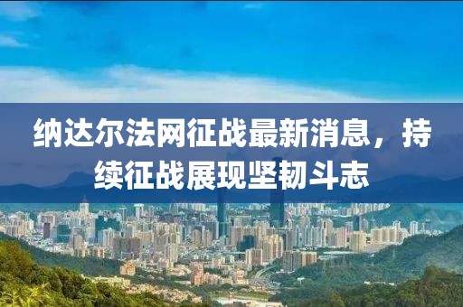 納達爾法網(wǎng)征戰(zhàn)最新消息，持續(xù)征戰(zhàn)展現(xiàn)堅韌斗志