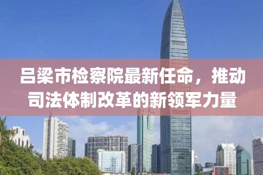 呂梁市檢察院最新任命，推動司法體制改革的新領軍力量