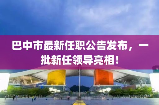 巴中市最新任職公告發(fā)布，一批新任領(lǐng)導(dǎo)亮相！