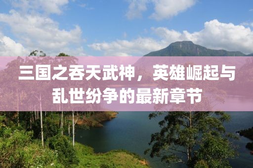 三國之吞天武神，英雄崛起與亂世紛爭的最新章節(jié)