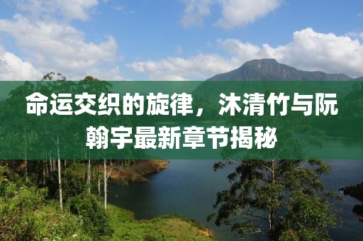 命運交織的旋律，沐清竹與阮翰宇最新章節(jié)揭秘